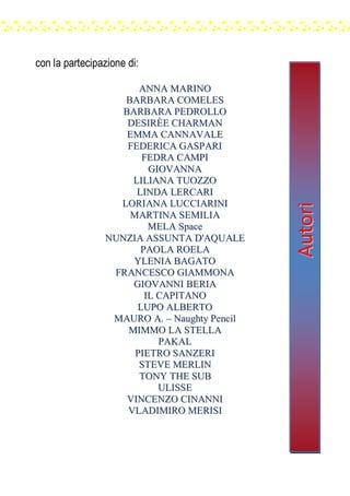 con la partecipazione di:
AANNNNAA MMAARRIINNOO
BBAARRBBAARRAA CCOOMMEELLEESS
BBAARRBBAARRAA PPEEDDRROOLLLLOO
DDEESSIIRRÈÈEE CCHHAARRMMAANN
EEMMMMAA CCAANNNNAAVVAALLEE
FFEEDDEERRIICCAA GGAASSPPAARRII
FFEEDDRRAA CCAAMMPPII
GGIIOOVVAANNNNAA
LLIILLIIAANNAA TTUUOOZZZZOO
LLIINNDDAA LLEERRCCAARRII
LLOORRIIAANNAA LLUUCCCCIIAARRIINNII
MMAARRTTIINNAA SSEEMMIILLIIAA
MMEELLAA SSppaaccee
NNUUNNZZIIAA AASSSSUUNNTTAA DD''AAQQUUAALLEE
PPAAOOLLAA RROOEELLAA
YYLLEENNIIAA BBAAGGAATTOO
FFRRAANNCCEESSCCOO GGIIAAMMMMOONNAA
GGIIOOVVAANNNNII BBEERRIIAA
IILL CCAAPPIITTAANNOO
LLUUPPOO AALLBBEERRTTOO
MMAAUURROO AA.. –– NNaauugghhttyy PPeenncciill
MMIIMMMMOO LLAA SSTTEELLLLAA
PPAAKKAALL
PPIIEETTRROO SSAANNZZEERRII
SSTTEEVVEE MMEERRLLIINN
TTOONNYY TTHHEE SSUUBB
UULLIISSSSEE
VVIINNCCEENNZZOO CCIINNAANNNNII
VVLLAADDIIMMIIRROO MMEERRIISSII
AAuuttoorrii
 