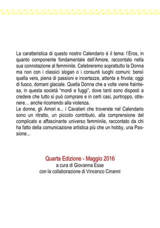 La caratteristica di questo nostro Calendario è il tema: l’Eros, in
quanto componente fondamentale dell’Amore, raccontato nella
sua connotazione al femminile. Celebreremo soprattutto la Donna
ma non con i classici slogan o i consunti luoghi comuni: bensì
quella vera, piena di passioni e incertezze, attenta e frivola; oggi
di fuoco, domani glaciale. Quella Donna che a volte viene frainte-
sa, in questa società “mordi e fuggi”, dove tanti sono disposti a
credere che tutto si può comprare e in certi casi, purtroppo, otte-
nere… anche ricorrendo alla violenza.
Le donne, gli Amori e... i Cavalieri che troverete nel Calendario
sono un ritratto, un piccolo contributo, alla comprensione del
complicato e affascinante universo femminile, raccontato da chi
ha fatto della comunicazione artistica più che un hobby, una Pas-
sione...
QQuuaarrttaa EEddiizziioonnee -- MMaaggggiioo 22001166
a cura di Giovanna Esse
con la collaborazione di Vincenzo Cinanni
 