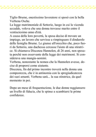 Tiglio Brume, onestissimo lavoratore si sposò con la bella
Verbena Osche.
La legge matrimoniale di Settorio, luogo in cui la vicenda
accadde, voleva che una donna trovasse marito entro il
ventiseiesimo anno d'età.
A causa della loro povertà, la sposa decise di trovare un
impiego, un lavoro che servisse a rimpinguare il dindarolo
della famiglia Brume. Le giunse all'orecchio che, poco fuo-
ri da Settorio, una duchessa cercasse l'aiuto di una stiratri-
ce. Si chiamava Discenza Hannolen, di 26 anni, non sposa-
ta perchè non osservante della legge dei matrimoni. Si con-
siderava una mangia-uomini.
Verbena, nonostante la nomea che la Hannolen avesse, de-
cise di proporsi come aiutante.
Discenza, fin dal primo incontro troverà nella donna una
compostezza, che è in antinomia con la spregiudicatezza
dei suoi amanti. Verbena sarà... la sua stiratrice, da quel
momento in poi.
Dopo un mese di frequentazione, le due donne raggiunsero
un livello di fiducia, che le spinse a scambiarsi le prime
confidenze.
 