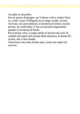Accadde in settembre.
Era un giorno di pioggia, ma Verbena voleva vedere l'ami-
ca, a tutti i costi. S'infagottò in un lungo scialle, ed uscì.
Avevano, nei cuori pulsanti, il desiderio di intime coccole
private, da condividere. C'era un inusuale magnetismo,
quando si trovarono di fronte.
Per la prima volta, il corpo umido di lacrime del cielo fu
scaldato dal tepore del camino della duchessa, la donna Di-
scenza, che si face timida.
Trascorsero una notte d'amor puro, come non saprei de-
scrivere.
 