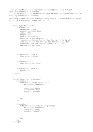 <script src="http://ajax.aspnetcdn.com/ajax/jQuery/jquery-1.7.js"
type="text/javascript"></script>
<script src="http://ajax.aspnetcdn.com/ajax/jquery.ui/1.8.16/jquery-ui.js"
type="text/javascript"></script>
<link
href="http://ajax.aspnetcdn.com/ajax/jquery.ui/1.8.16/themes/humanity/jquery-
ui.css" rel="stylesheet" type="text/css" />
<style type="text/css">
.ui-datepicker {
background: #111;
border: 1px solid #555;
color: #EEE;
height: auto;
margin: 9px auto 0;
font: 9pt Arial, sans-serif;
-webkit-box-shadow: 0px 0px 10px 0px rgba(0, 0, 0, .5);
-moz-box-shadow: 0px 0px 10px 0px rgba(0, 0, 0, .5);
box-shadow: 0px 0px 10px 0px rgba(0, 0, 0, .5);
text-decoration: none;
}
.ui-datepicker-title {
text-align: center;
}
.ui-datepicker a {
text-decoration: none;
}
.ui-datepicker table {
width: 100%;
}
</style>
<script type="text/javascript">
$(function () {
$("[id$=txtdate]").datepicker({
dateFormat: "mm-dd-yy",
changeYear: true,
changeMonth: true,
showAnim: "slide",
});
});
$(function () {
$("[id$=required_date]").datepicker({
dateFormat: "dd-mm-yy",
changeYear: true,
showAnim: "slide",
});
});
</script>
 