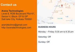 7
Contact us
Arana Technologies
Level 8, RDB Boulevard Plot K1,
Sector-V, Block- EP & GP
Salt lake City, Kolkata 700091
aranatechno@gmail.com
http://aranatechnologies.com BUSINESS HOURS
Monday – Friday: 9.30 am to 6.30 pm
Saturday: Off
Sunday: Off
 