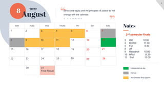 3
8
August
Ashura
2nd smester final papers
Notes
Ethics and equity and the principles of justice do not
change with the calendar.
D . H . L A W R E N C E
2022
SUN
SAT
FRI
THURS
WED
TUES
MON
31
Final Result
30
28
27
26
25
24
23
22
21
20
19
18
17
16
15
14
13
12
11
10
9
8
7
6
5
4
3
1 2
Independence day
3 ISD 10:00
4 BCRW 11:30
5 FM 8:30
8 off
9 Research 10:00
10 HRM 11:30
11 Stat 10:00
2nd semester finals
 