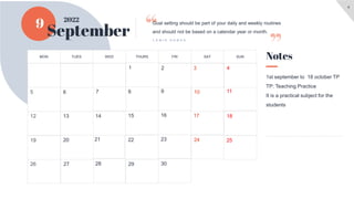 4
9
September
1st september to 18 october TP
TP: Teaching Practice
It is a practical subject for the
students
Notes
Goal setting should be part of your daily and weekly routines
and should not be based on a calendar year or month.
L E W I S H O W E S
2022
SUN
SAT
FRI
THURS
WED
TUES
MON
30
29
28
27
26
25
24
23
22
21
20
19
18
17
16
15
14
13
12
11
10
9
8
7
6
3
2
1
5
4
 