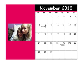 November 2010
Sun          Mon        Tue       Wed     Thu        Fri       Sat


                   1          2     3           4          5         6



      7            8          9    10        11        12       13
          Moms Birth-
                 day




 14             15       16        17        18        19       20



 21             22       23        24        25        26       27
                                        Thanksgiv-
                                           ing Day




 28             29       30
 