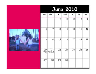 June 2010
Sun         Mon          Tue       Wed   Thu       Fri       Sat


                               1     2         3         4         5



      6            7           8     9    10         11       12



  13            14        15        16    17         18       19



  20            21        22        23    24         25       26
Fathers   First Day of
   Day       Summer




  27            28        29        30
 