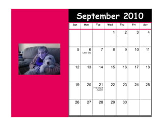 September 2010
Sun        Mon           Tue         Wed   Thu       Fri       Sat


                                       1         2         3         4



      5          6             7       8         9     10       11
          Labor Day




 12           13            14        15    16         17       18



 19           20            21        22    23         24       25
                      First Day of
                          Autumn




 26           27            28        29    30
 
