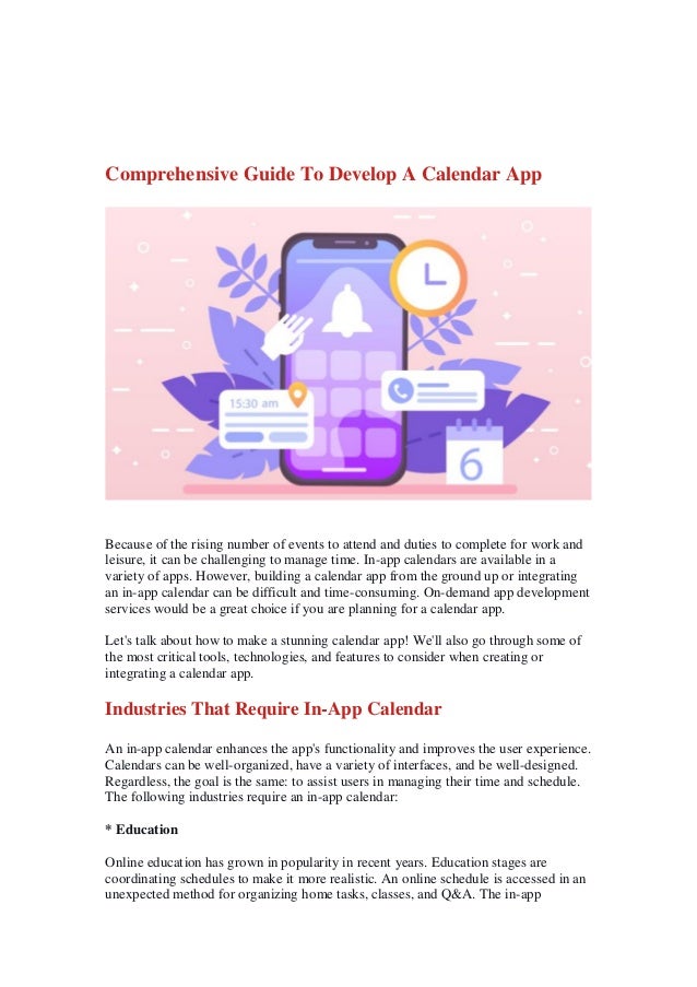 Comprehensive Guide To Develop A Calendar App
Because of the rising number of events to attend and duties to complete for work and
leisure, it can be challenging to manage time. In-app calendars are available in a
variety of apps. However, building a calendar app from the ground up or integrating
an in-app calendar can be difficult and time-consuming. On-demand app development
services would be a great choice if you are planning for a calendar app.
Let's talk about how to make a stunning calendar app! We'll also go through some of
the most critical tools, technologies, and features to consider when creating or
integrating a calendar app.
Industries That Require In-App Calendar
An in-app calendar enhances the app's functionality and improves the user experience.
Calendars can be well-organized, have a variety of interfaces, and be well-designed.
Regardless, the goal is the same: to assist users in managing their time and schedule.
The following industries require an in-app calendar:
* Education
Online education has grown in popularity in recent years. Education stages are
coordinating schedules to make it more realistic. An online schedule is accessed in an
unexpected method for organizing home tasks, classes, and Q&A. The in-app
 