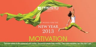 www.presto.co.in

BEST WISHES FOR THE

NEW YEAR

2013

MOTIVATION

“Success seems to be connected with action. Successful people keep moving. They make mistakes, but they don’t quit.”

 