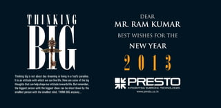 DEAR

MR. RAM KUMAR
BEST WISHES FOR THE

NEW YEAR

Thinking big is not about day dreaming or living in a fool’s paradise.
It is an attitude with which we can live life. Here are some of the big
thoughts that can help shape our attitude towards life. But remember,
the biggest person with the biggest ideas can be shoot down by the
smallest person with the smallest mind. THINK BIG anyway...

2013
www.presto.co.in

 