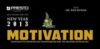 DEAR
www.presto.co.in

MR. RAM KUMAR

BEST WISHES FOR THE

NEW YEAR

2 0 1 3

MOTIVATION
“Success seems to be connected with action. Successful people keep moving. They make mistakes, but they don’t quit.”

 