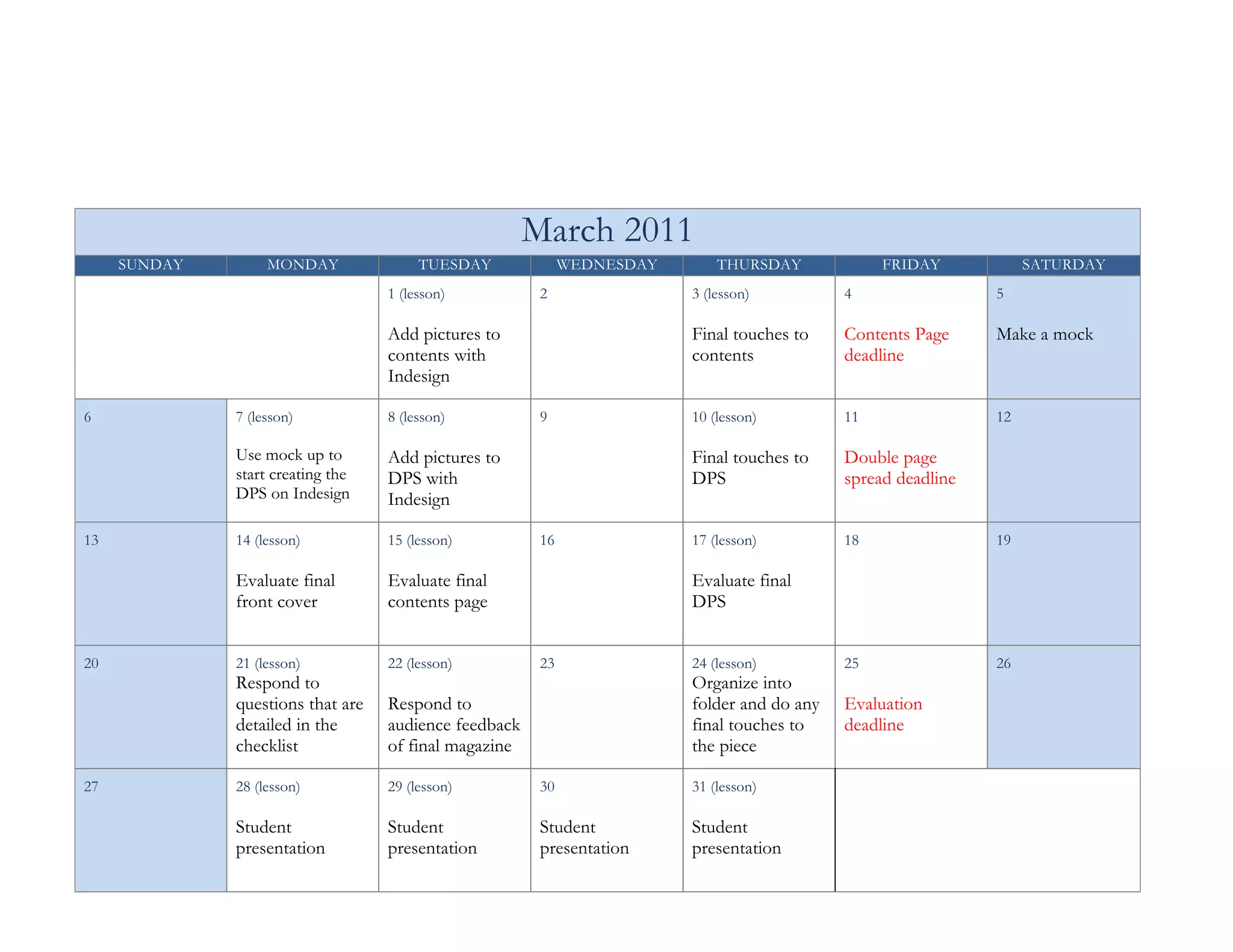 March 2011
     SUNDAY        MONDAY               TUESDAY              WEDNESDAY       THURSDAY             FRIDAY            SATURDAY
                                   1 (lesson)           2                3 (lesson)          4                 5

                                   Add pictures to                       Final touches to    Contents Page     Make a mock
                                   contents with                         contents            deadline
                                   Indesign

6             7 (lesson)           8 (lesson)           9                10 (lesson)         11                12

              Use mock up to       Add pictures to                       Final touches to    Double page
              start creating the   DPS with                              DPS                 spread deadline
              DPS on Indesign      Indesign

13            14 (lesson)          15 (lesson)          16               17 (lesson)         18                19

              Evaluate final       Evaluate final                        Evaluate final
              front cover          contents page                         DPS


20            21 (lesson)          22 (lesson)          23               24 (lesson)         25                26
              Respond to                                                 Organize into
              questions that are   Respond to                            folder and do any   Evaluation
              detailed in the      audience feedback                     final touches to    deadline
              checklist            of final magazine                     the piece

27            28 (lesson)          29 (lesson)          30               31 (lesson)

              Student              Student              Student          Student
              presentation         presentation         presentation     presentation
 
