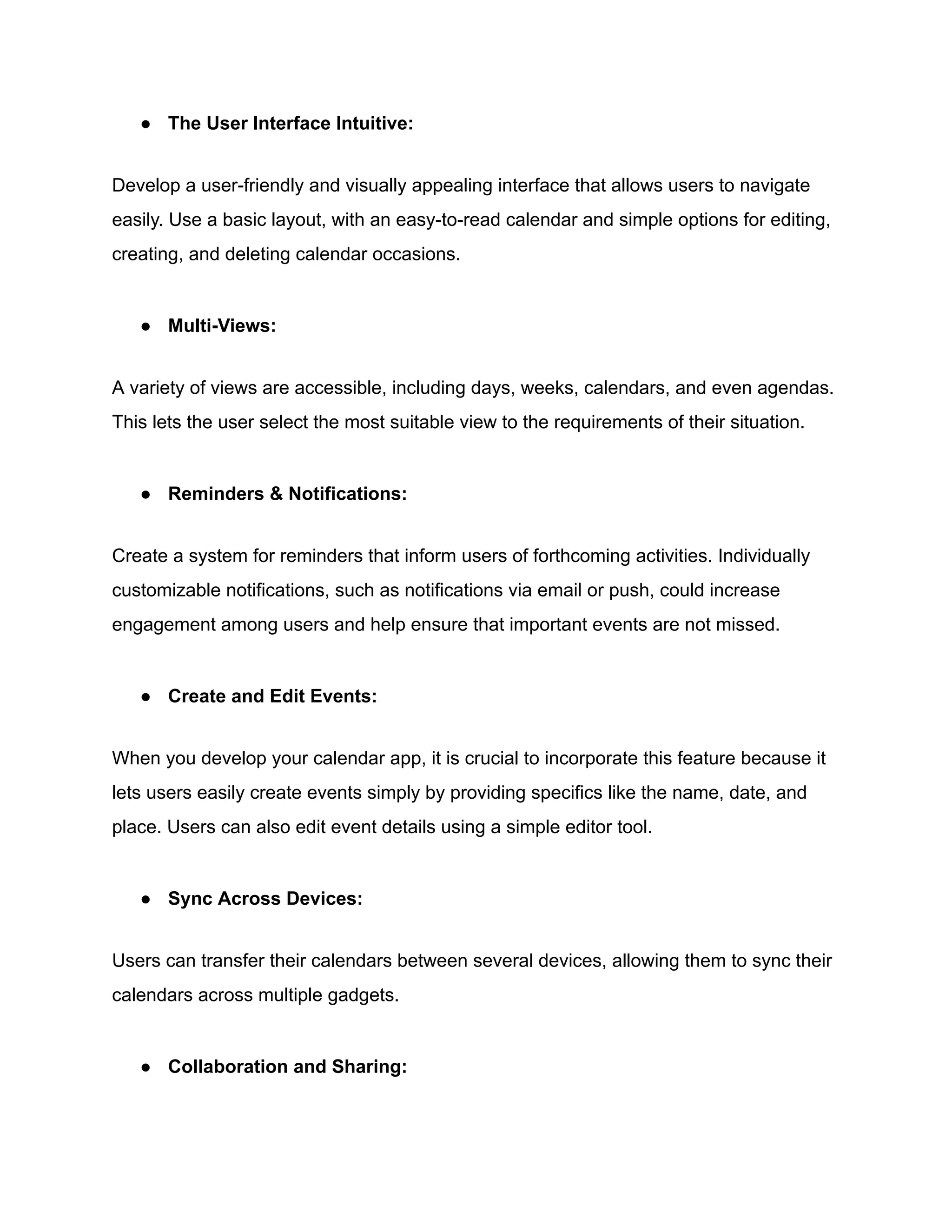● The User Interface Intuitive:
Develop a user-friendly and visually appealing interface that allows users to navigate
easily. Use a basic layout, with an easy-to-read calendar and simple options for editing,
creating, and deleting calendar occasions.
● Multi-Views:
A variety of views are accessible, including days, weeks, calendars, and even agendas.
This lets the user select the most suitable view to the requirements of their situation.
● Reminders & Notifications:
Create a system for reminders that inform users of forthcoming activities. Individually
customizable notifications, such as notifications via email or push, could increase
engagement among users and help ensure that important events are not missed.
● Create and Edit Events:
When you develop your calendar app, it is crucial to incorporate this feature because it
lets users easily create events simply by providing specifics like the name, date, and
place. Users can also edit event details using a simple editor tool.
● Sync Across Devices:
Users can transfer their calendars between several devices, allowing them to sync their
calendars across multiple gadgets.
● Collaboration and Sharing:
 