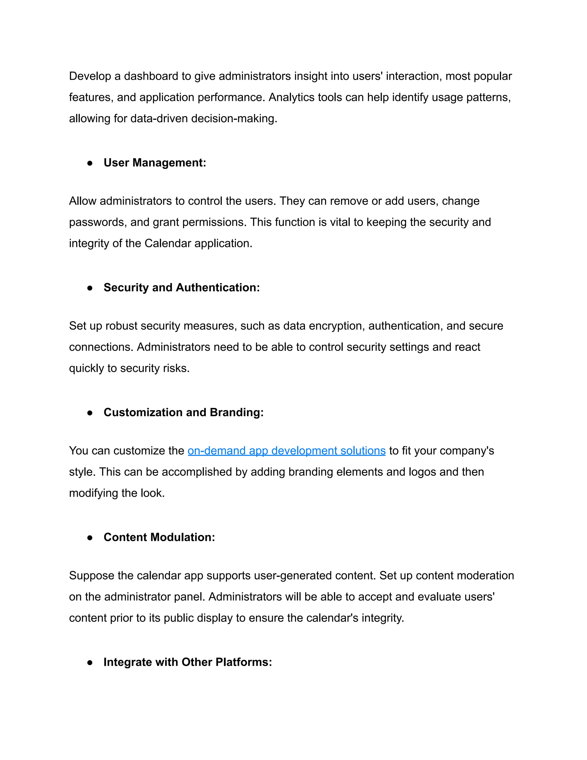 Develop a dashboard to give administrators insight into users' interaction, most popular
features, and application performance. Analytics tools can help identify usage patterns,
allowing for data-driven decision-making.
● User Management:
Allow administrators to control the users. They can remove or add users, change
passwords, and grant permissions. This function is vital to keeping the security and
integrity of the Calendar application.
● Security and Authentication:
Set up robust security measures, such as data encryption, authentication, and secure
connections. Administrators need to be able to control security settings and react
quickly to security risks.
● Customization and Branding:
You can customize the on-demand app development solutions to fit your company's
style. This can be accomplished by adding branding elements and logos and then
modifying the look.
● Content Modulation:
Suppose the calendar app supports user-generated content. Set up content moderation
on the administrator panel. Administrators will be able to accept and evaluate users'
content prior to its public display to ensure the calendar's integrity.
● Integrate with Other Platforms:
 