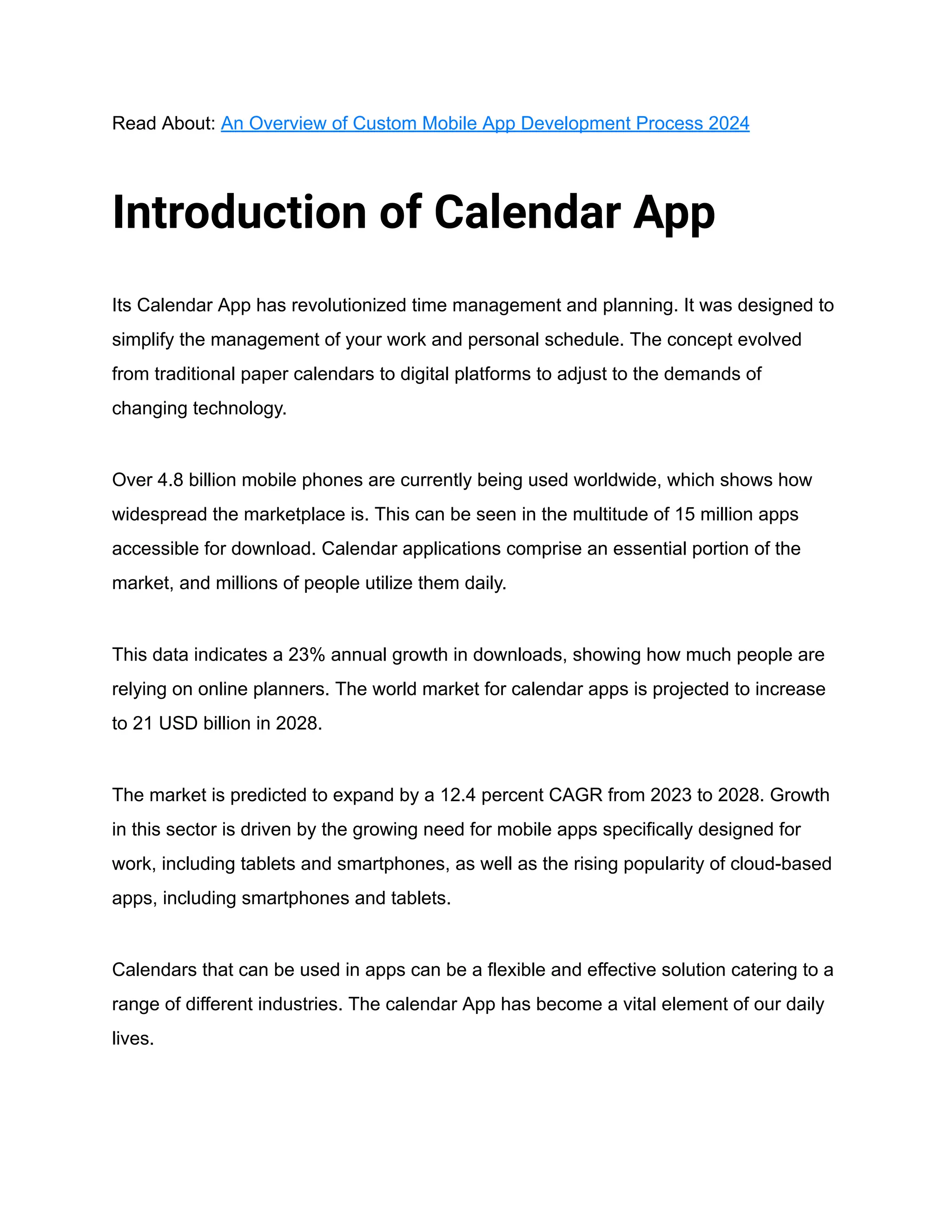 Read About: An Overview of Custom Mobile App Development Process 2024
Introduction of Calendar App
Its Calendar App has revolutionized time management and planning. It was designed to
simplify the management of your work and personal schedule. The concept evolved
from traditional paper calendars to digital platforms to adjust to the demands of
changing technology.
Over 4.8 billion mobile phones are currently being used worldwide, which shows how
widespread the marketplace is. This can be seen in the multitude of 15 million apps
accessible for download. Calendar applications comprise an essential portion of the
market, and millions of people utilize them daily.
This data indicates a 23% annual growth in downloads, showing how much people are
relying on online planners. The world market for calendar apps is projected to increase
to 21 USD billion in 2028.
The market is predicted to expand by a 12.4 percent CAGR from 2023 to 2028. Growth
in this sector is driven by the growing need for mobile apps specifically designed for
work, including tablets and smartphones, as well as the rising popularity of cloud-based
apps, including smartphones and tablets.
Calendars that can be used in apps can be a flexible and effective solution catering to a
range of different industries. The calendar App has become a vital element of our daily
lives.
 