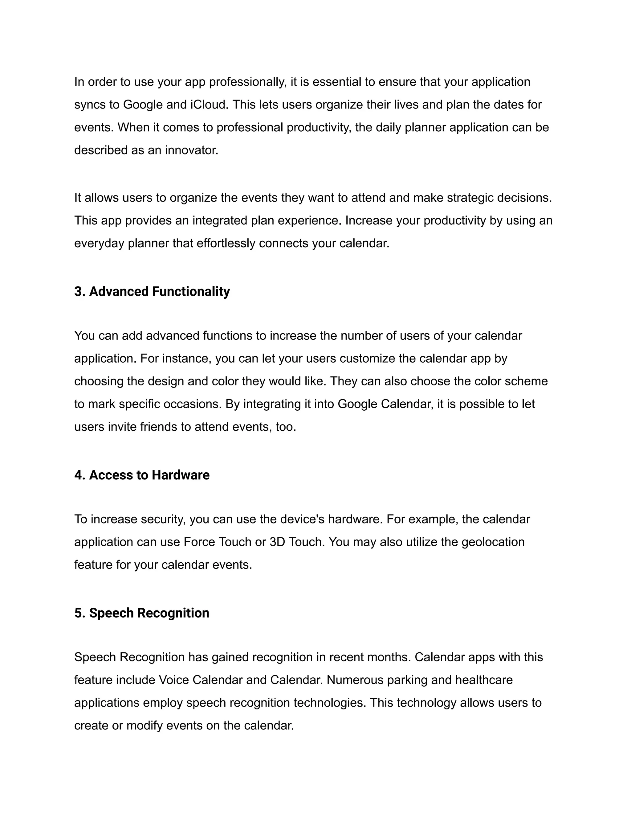 In order to use your app professionally, it is essential to ensure that your application
syncs to Google and iCloud. This lets users organize their lives and plan the dates for
events. When it comes to professional productivity, the daily planner application can be
described as an innovator.
It allows users to organize the events they want to attend and make strategic decisions.
This app provides an integrated plan experience. Increase your productivity by using an
everyday planner that effortlessly connects your calendar.
3. Advanced Functionality
You can add advanced functions to increase the number of users of your calendar
application. For instance, you can let your users customize the calendar app by
choosing the design and color they would like. They can also choose the color scheme
to mark specific occasions. By integrating it into Google Calendar, it is possible to let
users invite friends to attend events, too.
4. Access to Hardware
To increase security, you can use the device's hardware. For example, the calendar
application can use Force Touch or 3D Touch. You may also utilize the geolocation
feature for your calendar events.
5. Speech Recognition
Speech Recognition has gained recognition in recent months. Calendar apps with this
feature include Voice Calendar and Calendar. Numerous parking and healthcare
applications employ speech recognition technologies. This technology allows users to
create or modify events on the calendar.
 