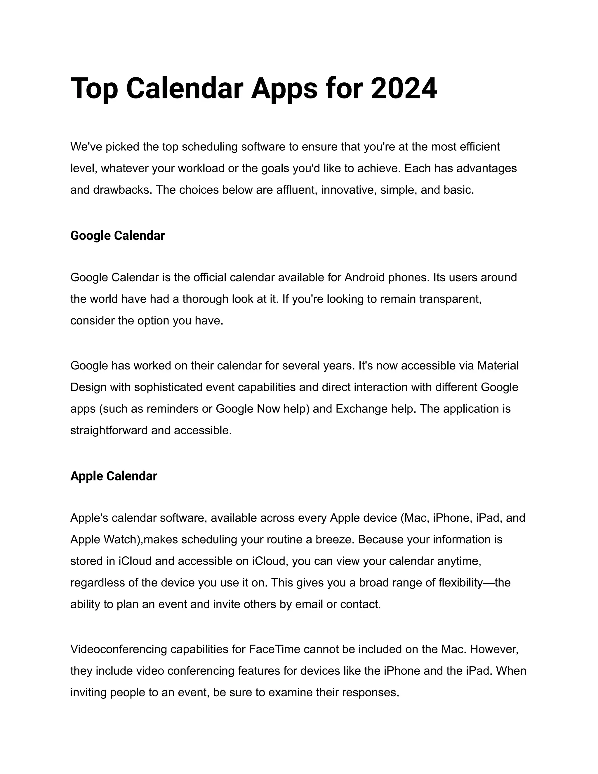 Top Calendar Apps for 2024
We've picked the top scheduling software to ensure that you're at the most efficient
level, whatever your workload or the goals you'd like to achieve. Each has advantages
and drawbacks. The choices below are affluent, innovative, simple, and basic.
Google Calendar
Google Calendar is the official calendar available for Android phones. Its users around
the world have had a thorough look at it. If you're looking to remain transparent,
consider the option you have.
Google has worked on their calendar for several years. It's now accessible via Material
Design with sophisticated event capabilities and direct interaction with different Google
apps (such as reminders or Google Now help) and Exchange help. The application is
straightforward and accessible.
Apple Calendar
Apple's calendar software, available across every Apple device (Mac, iPhone, iPad, and
Apple Watch),makes scheduling your routine a breeze. Because your information is
stored in iCloud and accessible on iCloud, you can view your calendar anytime,
regardless of the device you use it on. This gives you a broad range of flexibility—the
ability to plan an event and invite others by email or contact.
Videoconferencing capabilities for FaceTime cannot be included on the Mac. However,
they include video conferencing features for devices like the iPhone and the iPad. When
inviting people to an event, be sure to examine their responses.
 