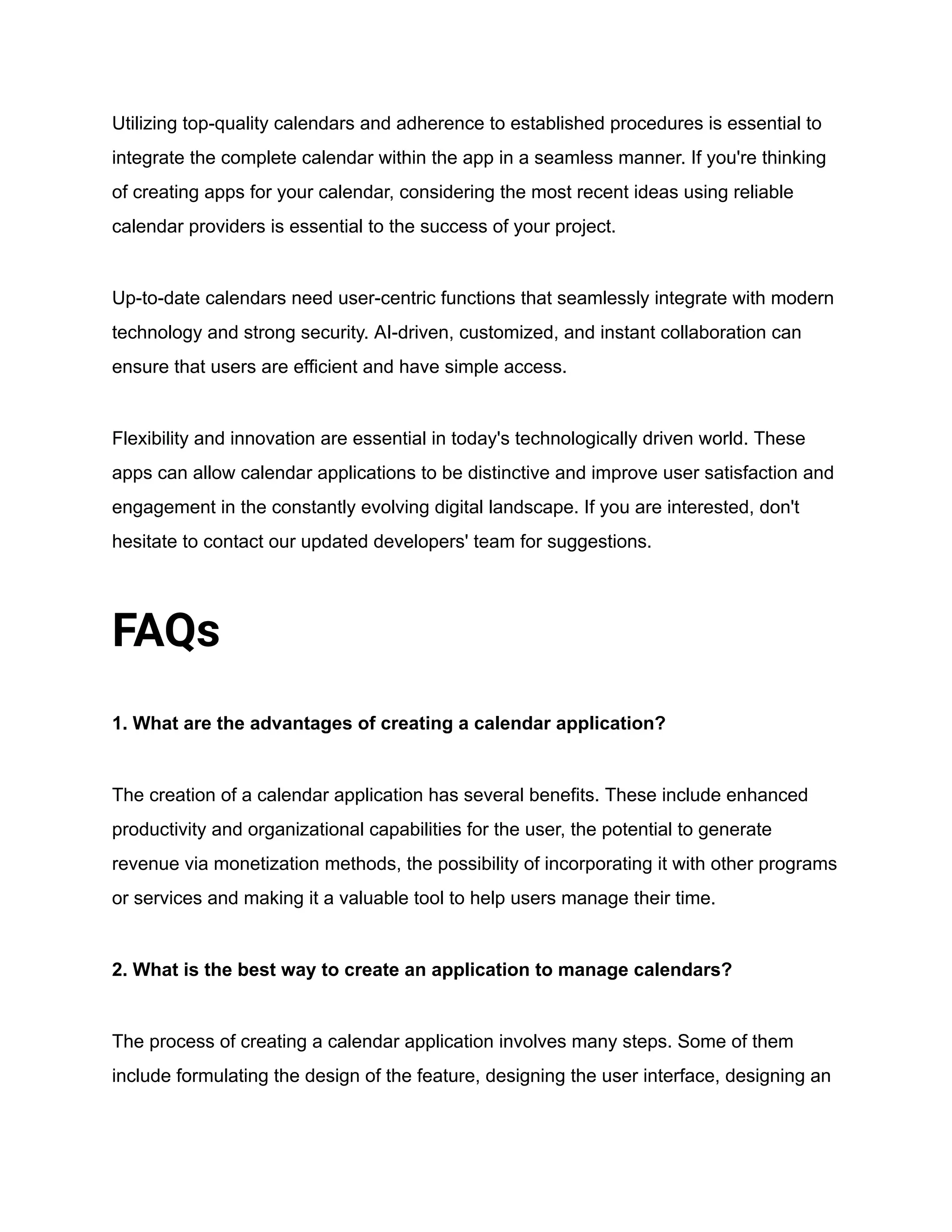 Utilizing top-quality calendars and adherence to established procedures is essential to
integrate the complete calendar within the app in a seamless manner. If you're thinking
of creating apps for your calendar, considering the most recent ideas using reliable
calendar providers is essential to the success of your project.
Up-to-date calendars need user-centric functions that seamlessly integrate with modern
technology and strong security. AI-driven, customized, and instant collaboration can
ensure that users are efficient and have simple access.
Flexibility and innovation are essential in today's technologically driven world. These
apps can allow calendar applications to be distinctive and improve user satisfaction and
engagement in the constantly evolving digital landscape. If you are interested, don't
hesitate to contact our updated developers' team for suggestions.
FAQs
1. What are the advantages of creating a calendar application?
The creation of a calendar application has several benefits. These include enhanced
productivity and organizational capabilities for the user, the potential to generate
revenue via monetization methods, the possibility of incorporating it with other programs
or services and making it a valuable tool to help users manage their time.
2. What is the best way to create an application to manage calendars?
The process of creating a calendar application involves many steps. Some of them
include formulating the design of the feature, designing the user interface, designing an
 