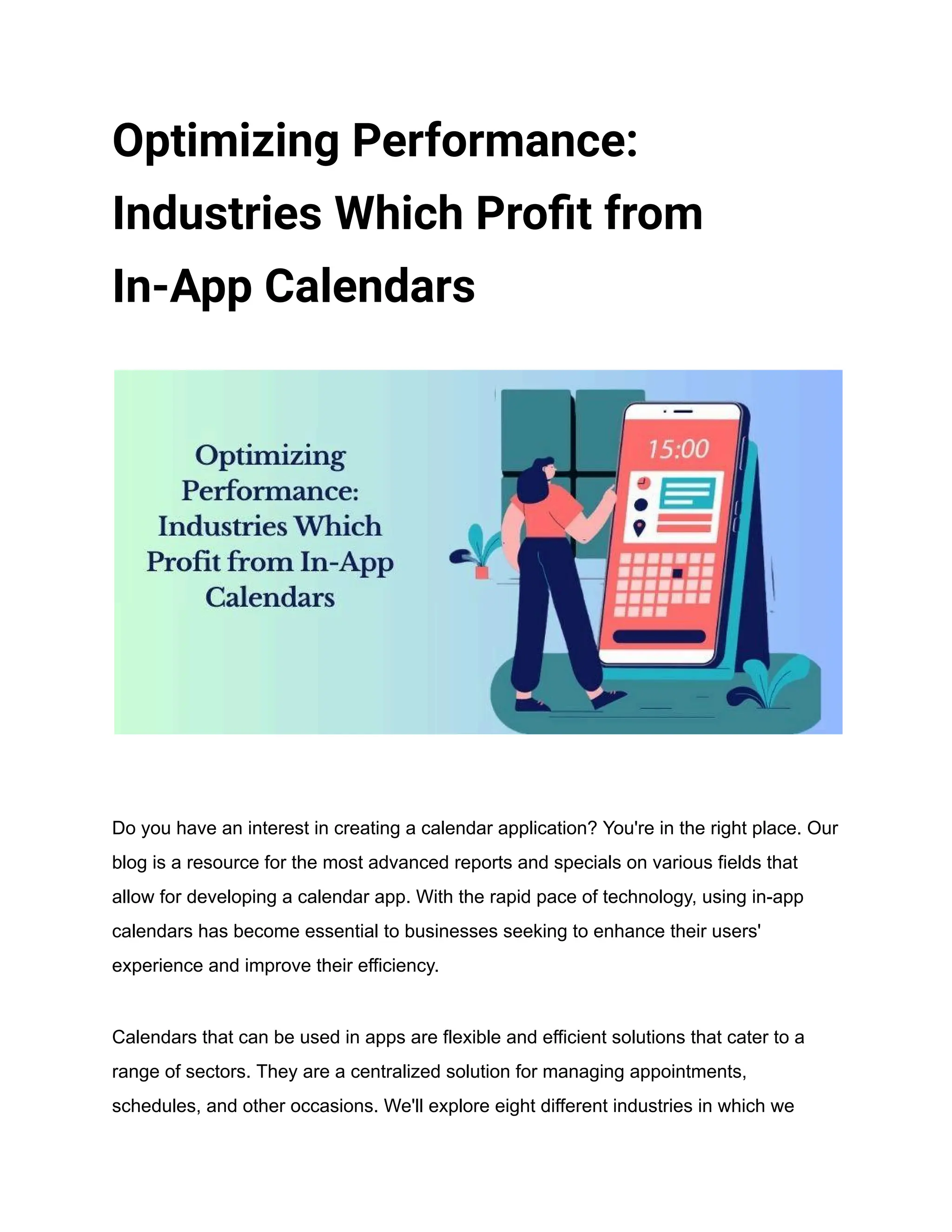 Optimizing Performance:
Industries Which Profit from
In-App Calendars
Do you have an interest in creating a calendar application? You're in the right place. Our
blog is a resource for the most advanced reports and specials on various fields that
allow for developing a calendar app. With the rapid pace of technology, using in-app
calendars has become essential to businesses seeking to enhance their users'
experience and improve their efficiency.
Calendars that can be used in apps are flexible and efficient solutions that cater to a
range of sectors. They are a centralized solution for managing appointments,
schedules, and other occasions. We'll explore eight different industries in which we
 