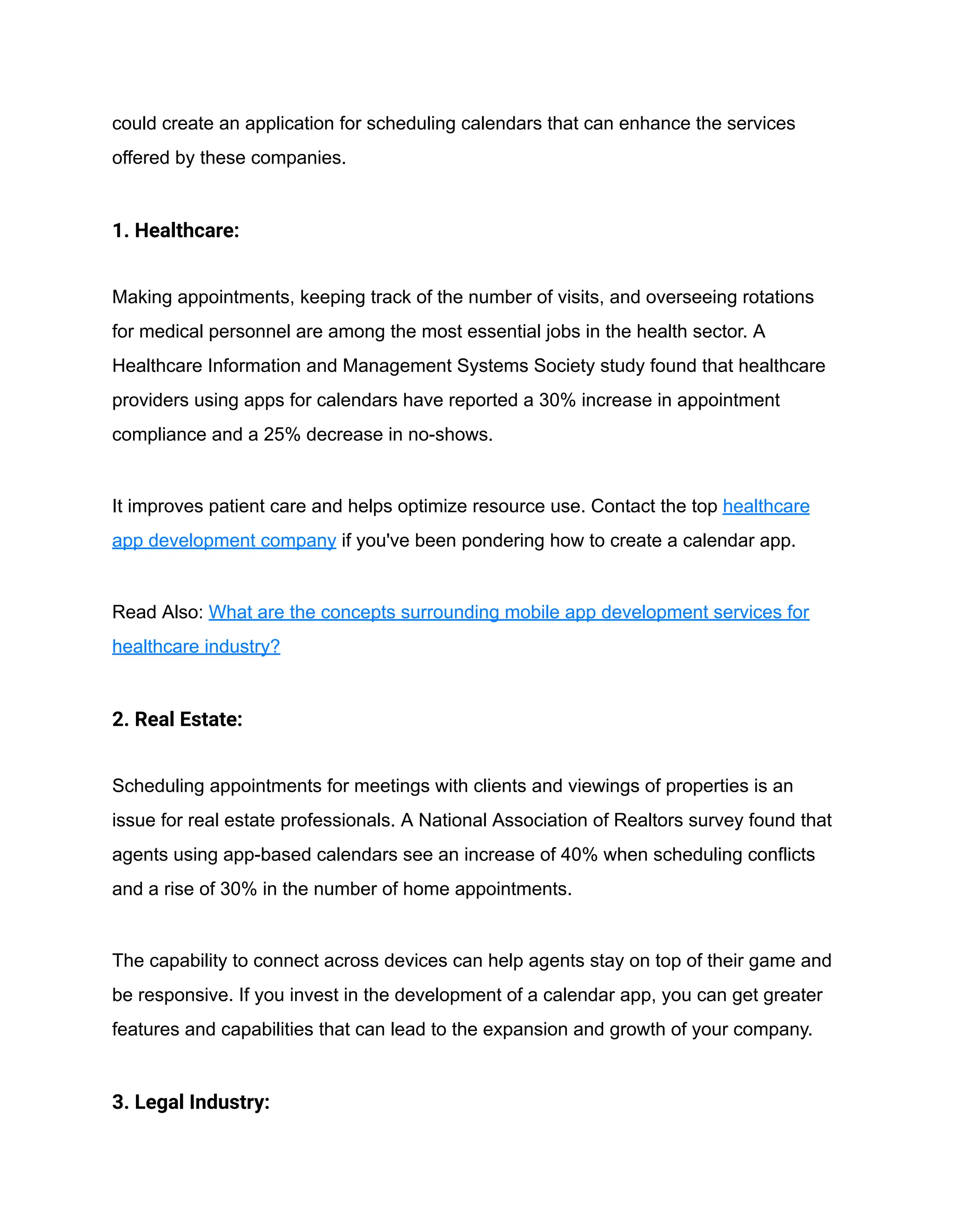 could create an application for scheduling calendars that can enhance the services
offered by these companies.
1. Healthcare:
Making appointments, keeping track of the number of visits, and overseeing rotations
for medical personnel are among the most essential jobs in the health sector. A
Healthcare Information and Management Systems Society study found that healthcare
providers using apps for calendars have reported a 30% increase in appointment
compliance and a 25% decrease in no-shows.
It improves patient care and helps optimize resource use. Contact the top healthcare
app development company if you've been pondering how to create a calendar app.
Read Also: What are the concepts surrounding mobile app development services for
healthcare industry?
2. Real Estate:
Scheduling appointments for meetings with clients and viewings of properties is an
issue for real estate professionals. A National Association of Realtors survey found that
agents using app-based calendars see an increase of 40% when scheduling conflicts
and a rise of 30% in the number of home appointments.
The capability to connect across devices can help agents stay on top of their game and
be responsive. If you invest in the development of a calendar app, you can get greater
features and capabilities that can lead to the expansion and growth of your company.
3. Legal Industry:
 