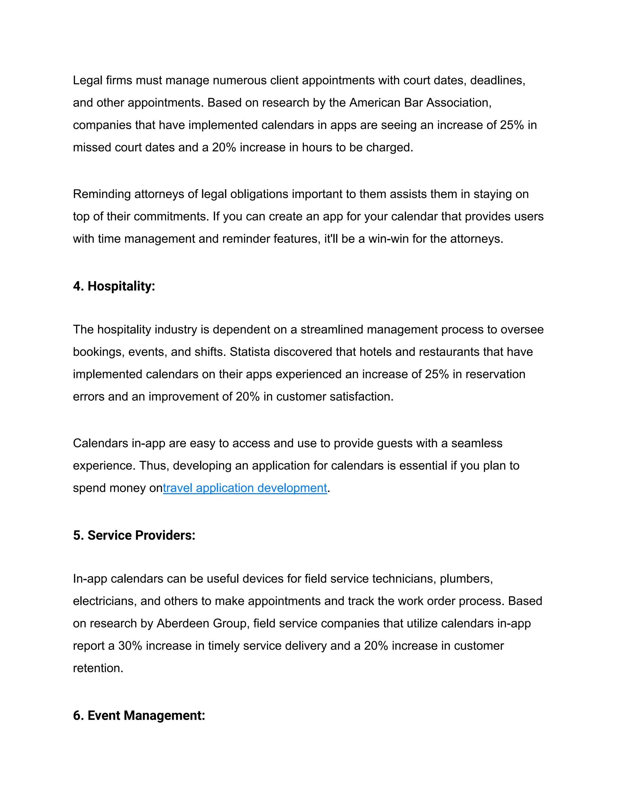 Legal firms must manage numerous client appointments with court dates, deadlines,
and other appointments. Based on research by the American Bar Association,
companies that have implemented calendars in apps are seeing an increase of 25% in
missed court dates and a 20% increase in hours to be charged.
Reminding attorneys of legal obligations important to them assists them in staying on
top of their commitments. If you can create an app for your calendar that provides users
with time management and reminder features, it'll be a win-win for the attorneys.
4. Hospitality:
The hospitality industry is dependent on a streamlined management process to oversee
bookings, events, and shifts. Statista discovered that hotels and restaurants that have
implemented calendars on their apps experienced an increase of 25% in reservation
errors and an improvement of 20% in customer satisfaction.
Calendars in-app are easy to access and use to provide guests with a seamless
experience. Thus, developing an application for calendars is essential if you plan to
spend money ontravel application development.
5. Service Providers:
In-app calendars can be useful devices for field service technicians, plumbers,
electricians, and others to make appointments and track the work order process. Based
on research by Aberdeen Group, field service companies that utilize calendars in-app
report a 30% increase in timely service delivery and a 20% increase in customer
retention.
6. Event Management:
 