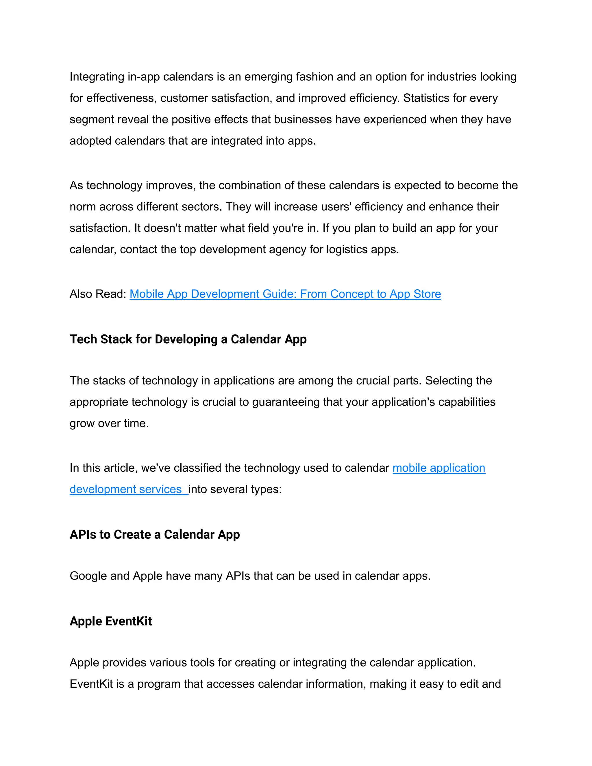 Integrating in-app calendars is an emerging fashion and an option for industries looking
for effectiveness, customer satisfaction, and improved efficiency. Statistics for every
segment reveal the positive effects that businesses have experienced when they have
adopted calendars that are integrated into apps.
As technology improves, the combination of these calendars is expected to become the
norm across different sectors. They will increase users' efficiency and enhance their
satisfaction. It doesn't matter what field you're in. If you plan to build an app for your
calendar, contact the top development agency for logistics apps.
Also Read: Mobile App Development Guide: From Concept to App Store
Tech Stack for Developing a Calendar App
The stacks of technology in applications are among the crucial parts. Selecting the
appropriate technology is crucial to guaranteeing that your application's capabilities
grow over time.
In this article, we've classified the technology used to calendar mobile application
development services into several types:
APIs to Create a Calendar App
Google and Apple have many APIs that can be used in calendar apps.
Apple EventKit
Apple provides various tools for creating or integrating the calendar application.
EventKit is a program that accesses calendar information, making it easy to edit and
 
