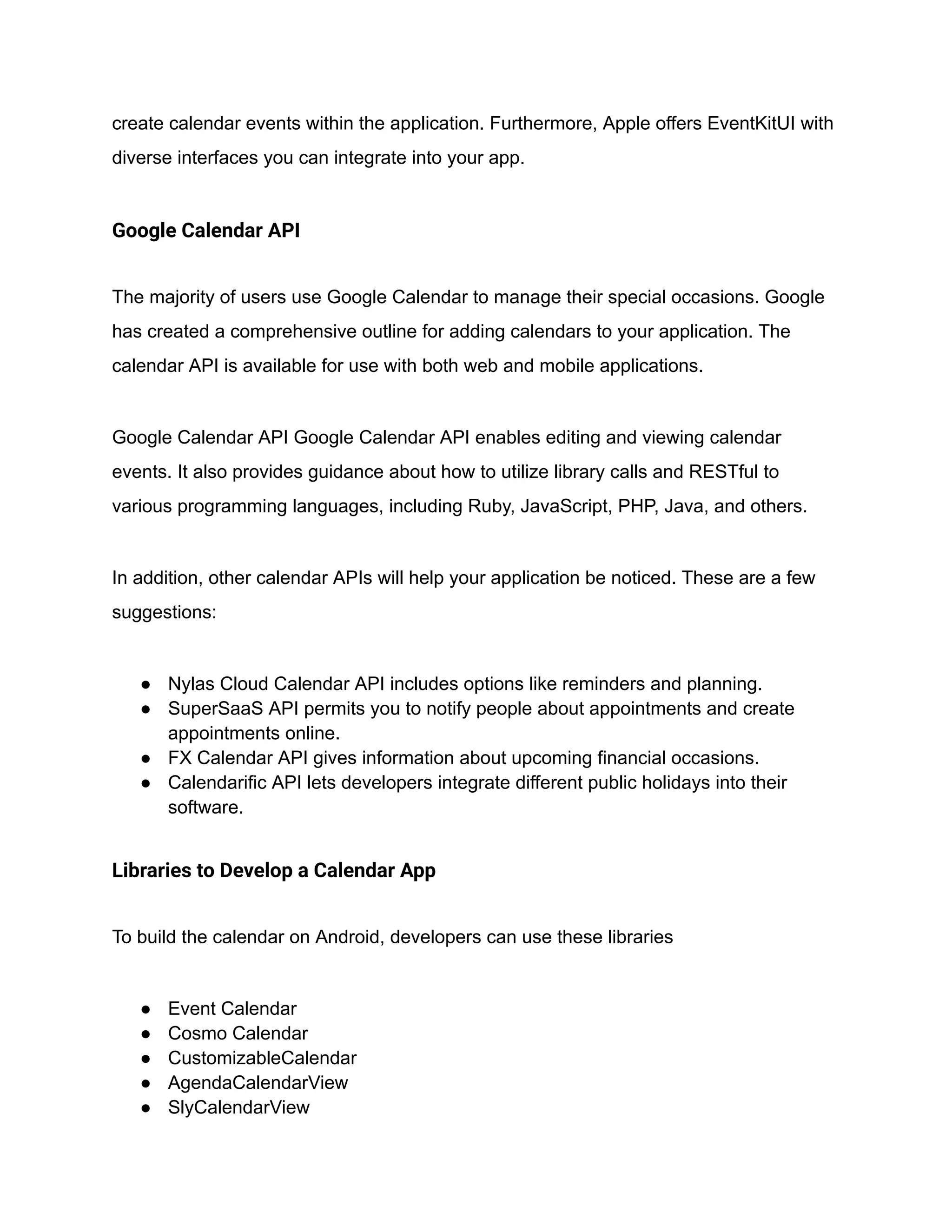 create calendar events within the application. Furthermore, Apple offers EventKitUI with
diverse interfaces you can integrate into your app.
Google Calendar API
The majority of users use Google Calendar to manage their special occasions. Google
has created a comprehensive outline for adding calendars to your application. The
calendar API is available for use with both web and mobile applications.
Google Calendar API Google Calendar API enables editing and viewing calendar
events. It also provides guidance about how to utilize library calls and RESTful to
various programming languages, including Ruby, JavaScript, PHP, Java, and others.
In addition, other calendar APIs will help your application be noticed. These are a few
suggestions:
● Nylas Cloud Calendar API includes options like reminders and planning.
● SuperSaaS API permits you to notify people about appointments and create
appointments online.
● FX Calendar API gives information about upcoming financial occasions.
● Calendarific API lets developers integrate different public holidays into their
software.
Libraries to Develop a Calendar App
To build the calendar on Android, developers can use these libraries
● Event Calendar
● Cosmo Calendar
● CustomizableCalendar
● AgendaCalendarView
● SlyCalendarView
 
