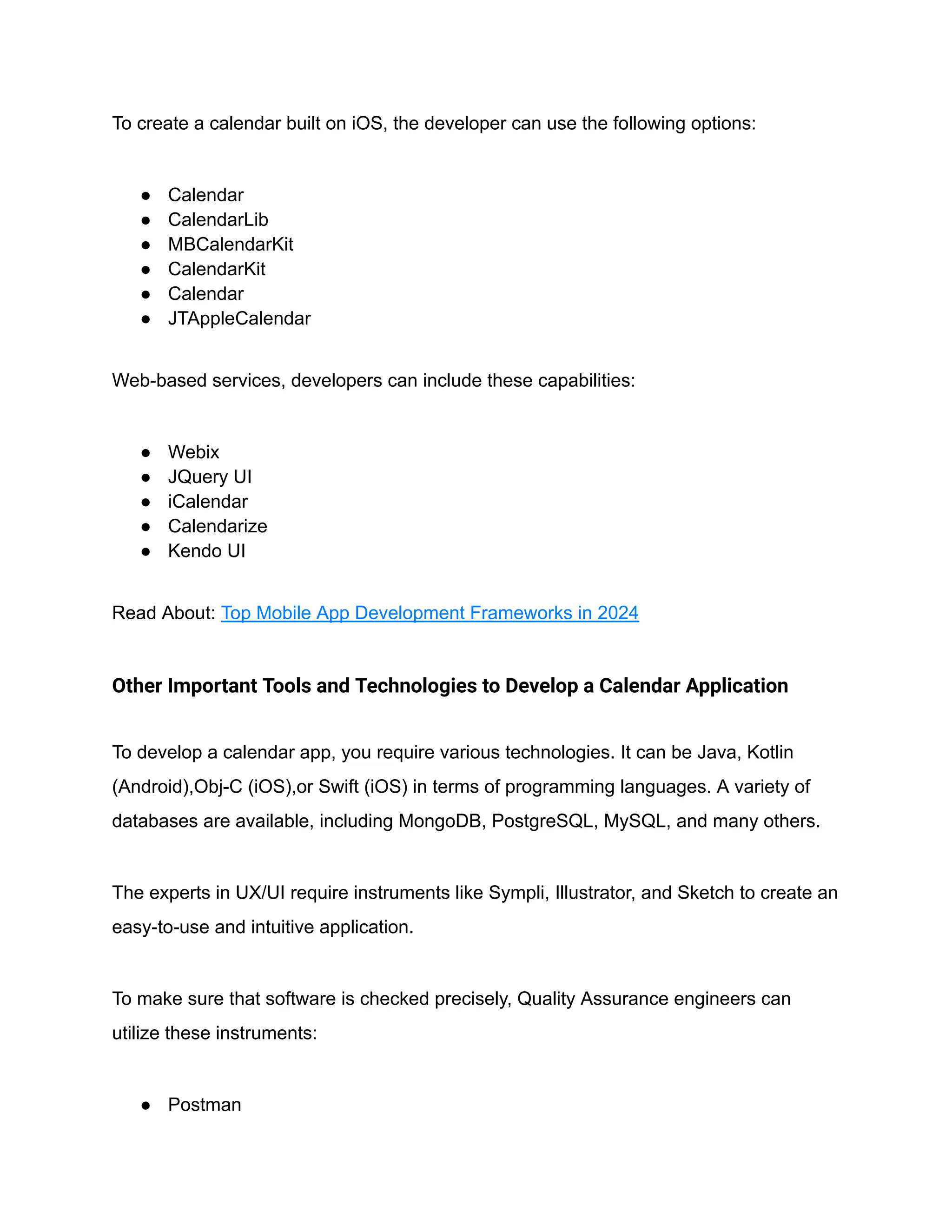 To create a calendar built on iOS, the developer can use the following options:
● Calendar
● CalendarLib
● MBCalendarKit
● CalendarKit
● Calendar
● JTAppleCalendar
Web-based services, developers can include these capabilities:
● Webix
● JQuery UI
● iCalendar
● Calendarize
● Kendo UI
Read About: Top Mobile App Development Frameworks in 2024
Other Important Tools and Technologies to Develop a Calendar Application
To develop a calendar app, you require various technologies. It can be Java, Kotlin
(Android),Obj-C (iOS),or Swift (iOS) in terms of programming languages. A variety of
databases are available, including MongoDB, PostgreSQL, MySQL, and many others.
The experts in UX/UI require instruments like Sympli, Illustrator, and Sketch to create an
easy-to-use and intuitive application.
To make sure that software is checked precisely, Quality Assurance engineers can
utilize these instruments:
● Postman
 