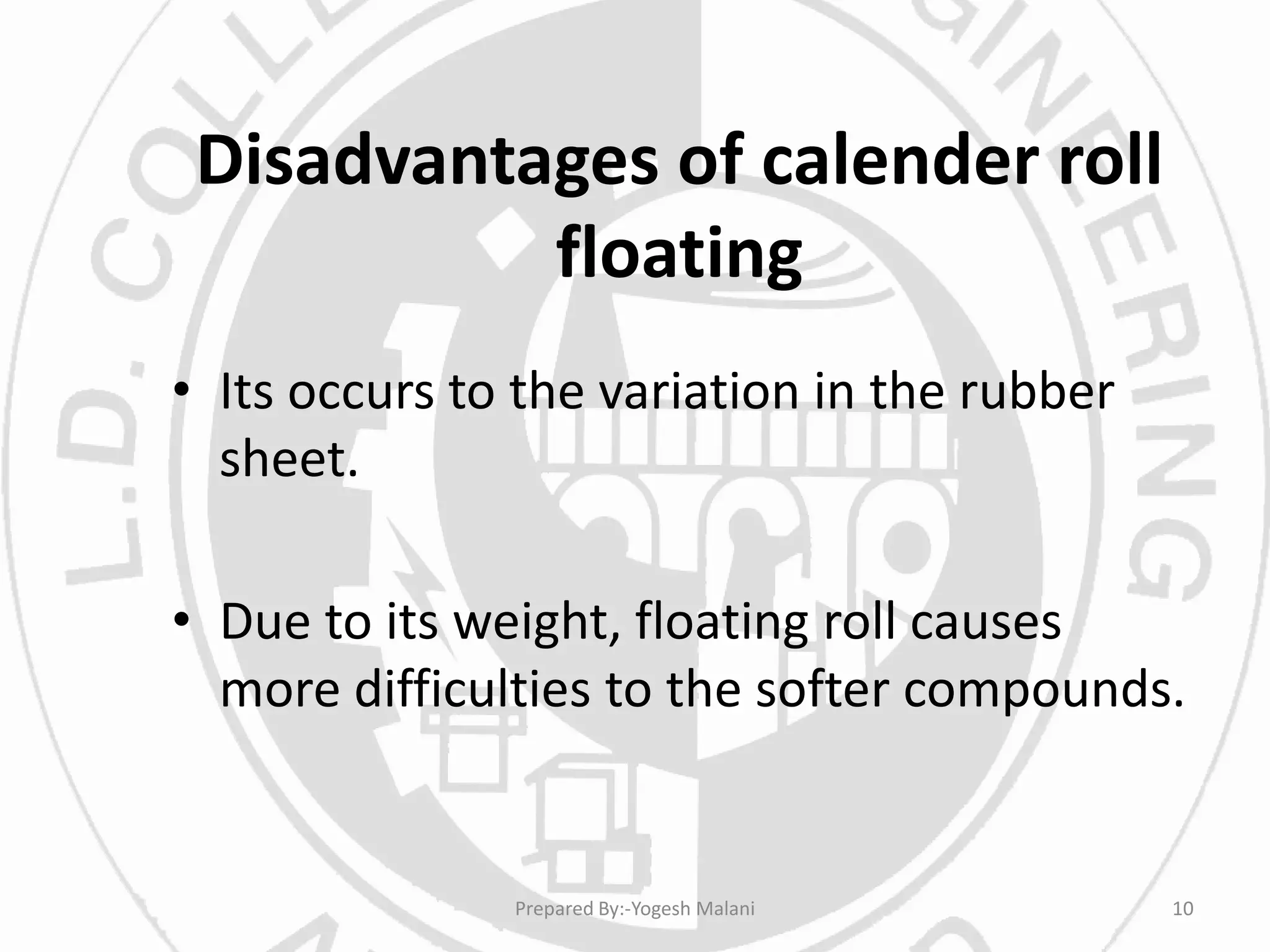 Disadvantages of calender roll
floating
• Its occurs to the variation in the rubber
sheet.
• Due to its weight, floating roll causes
more difficulties to the softer compounds.
10Prepared By:-Yogesh Malani
 