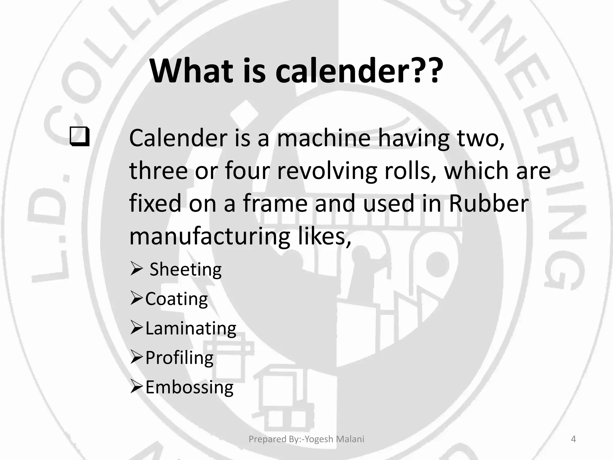 What is calender??
 Calender is a machine having two,
three or four revolving rolls, which are
fixed on a frame and used in Rubber
manufacturing likes,
 Sheeting
Coating
Laminating
Profiling
Embossing
4Prepared By:-Yogesh Malani
 