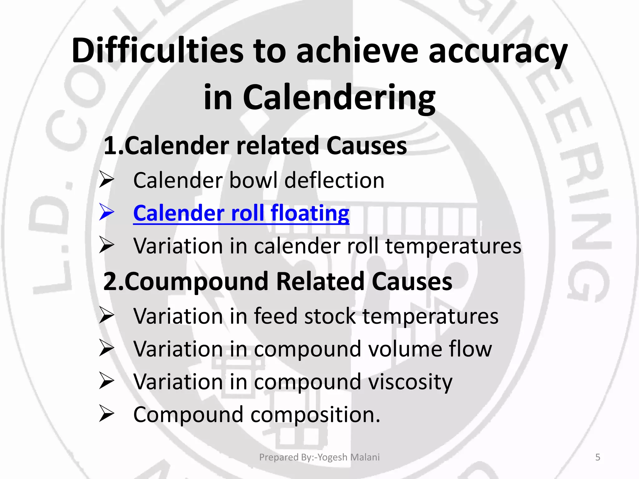 Difficulties to achieve accuracy
in Calendering
1.Calender related Causes
 Calender bowl deflection
 Calender roll floating
 Variation in calender roll temperatures
2.Coumpound Related Causes
 Variation in feed stock temperatures
 Variation in compound volume flow
 Variation in compound viscosity
 Compound composition.
5Prepared By:-Yogesh Malani
 