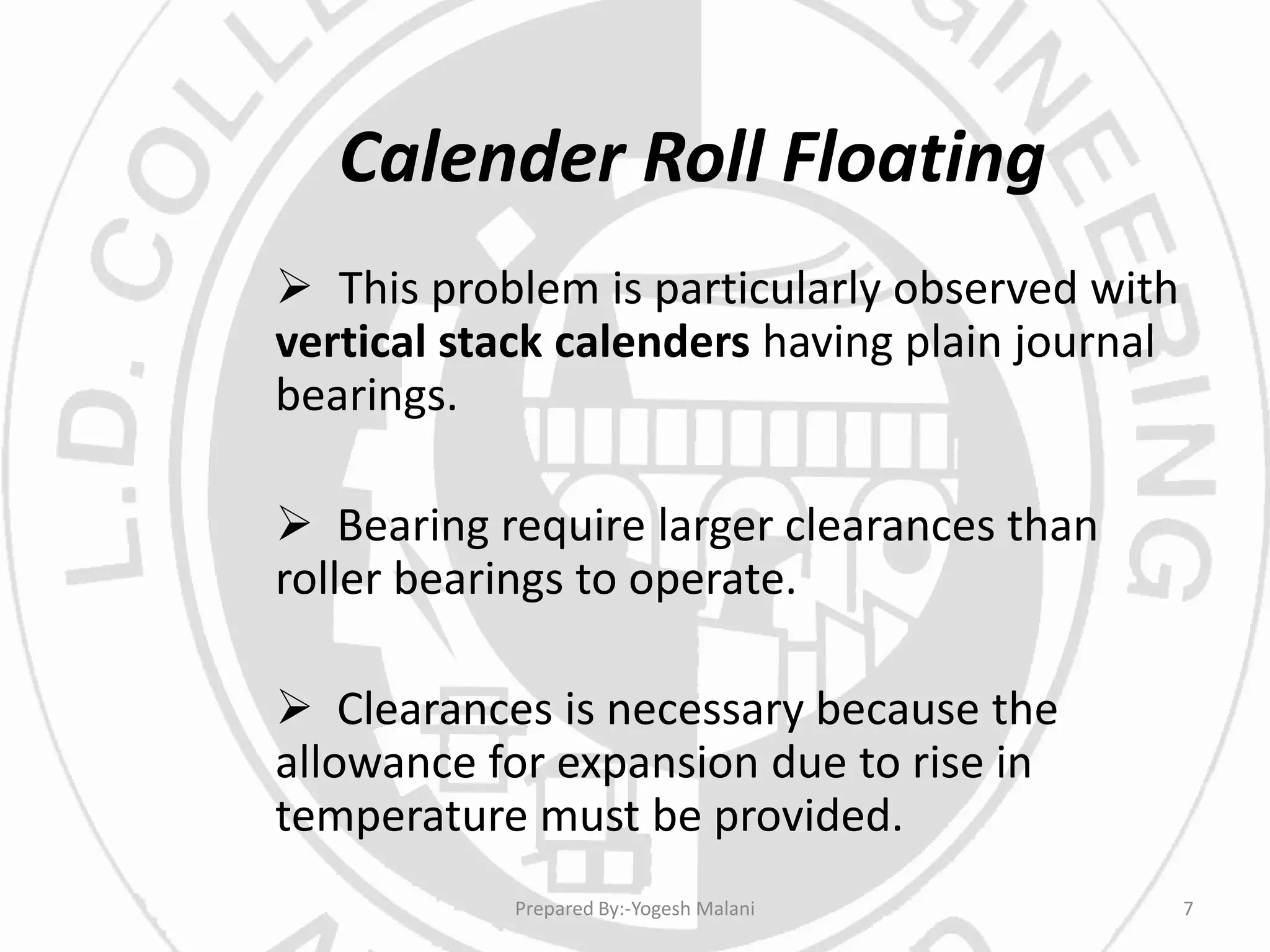 Calender Roll Floating
 This problem is particularly observed with
vertical stack calenders having plain journal
bearings.
 Bearing require larger clearances than
roller bearings to operate.
 Clearances is necessary because the
allowance for expansion due to rise in
temperature must be provided.
7Prepared By:-Yogesh Malani
 
