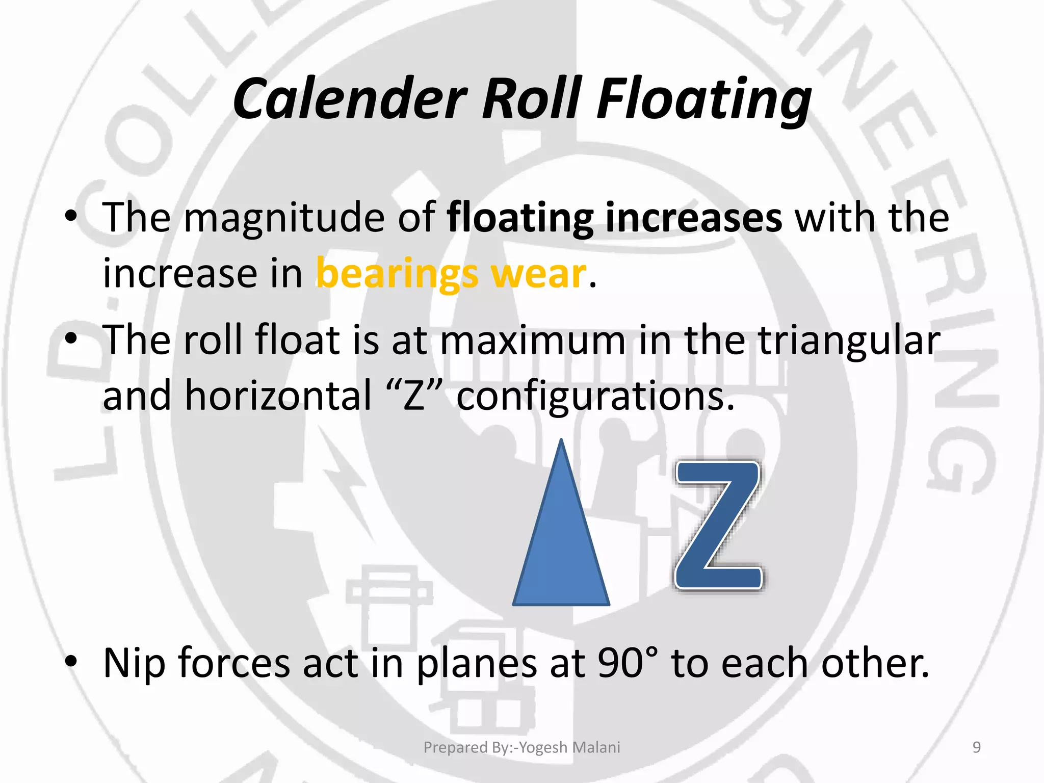 Calender Roll Floating
• The magnitude of floating increases with the
increase in bearings wear.
• The roll float is at maximum in the triangular
and horizontal “Z” configurations.
• Nip forces act in planes at 90° to each other.
9Prepared By:-Yogesh Malani
 
