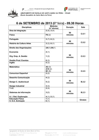 Agrupamento de Escolas de Santa Maria da Feira
Rua António Sérgio, 15  4520-183 Santa Maria da Feira Telf. geral: 256 379 090 e-mail: escsmf@mail.telepac.pt
Contribuinte nº. 600075443 Fax serv.adm.: 256 379 093 url: www.esc-sec-feira.org/
AGRUPAMENTO DE ESCOLAS DE SANTA MARIA DA FEIRA – 151660
(Escola Secundária de Santa Maria da Feira)
6 de SETEMBRO de 2013 (6ª feira) - 09.30 Horas
Disciplinas
Módulos
(nº alunos)
Duração Sala
Área de Integração 2 (8); 3 (4)
90
minutos
C.0.1
Física F6 (2)
Português 3 (7); 6 (3)
90
minutos
C.0.2
História da Cultura Artes 3 (2); 6 (1)
Direito das Organizações
Economia
Org. Emp. A. Gestão
Gestão Prod. Eventos
2A(1);5A(1)
4 (1)
1 (2)
6 (3)
90
minutos
C.0.3
Inglês 5 (3)
Matemática A3 (3)
A10 (2)
B1 (8)
90
minutos
C.0.5
Comunicar Espanhol 2 (2)
Desenho Comunicação
Design C. Audiovisual
Design Industrial
4 (2)
5 (2)
3 (3)
90
minutos
B.2.2
T.I.C.
Sistemas de Informação
A. I. Sist. Exploração
2 (4)
3 (3)
4 (1); 5 (1)
90
minutos
B.2.3
Educação Física
S. D.A. Animação
1 (1)
6 (1)
Ginásio
 