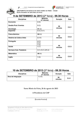 Agrupamento de Escolas de Santa Maria da Feira
Rua António Sérgio, 15  4520-183 Santa Maria da Feira Telf. geral: 256 379 090 e-mail: escsmf@mail.telepac.pt
Contribuinte nº. 600075443 Fax serv.adm.: 256 379 093 url: www.esc-sec-feira.org/
AGRUPAMENTO DE ESCOLAS DE SANTA MARIA DA FEIRA – 151660
(Escola Secundária de Santa Maria da Feira)
9 de SETEMBRO de 2013 (2ª feira) - 09.30 Horas
Disciplinas
Módulos
(nº alunos)
Duração Sala
Economia
Gestão Prod. Eventos
Sociologia
2 (6)
5 (3)
S1 (2)
90
minutos
C.0.1
Espanhol 2 (3); 3 (1)
Físico-Química Q3 (4)
90
minutos
C.0.2
História da Cultura Artes 2 (10)
Português 4 (3)
5 (4)
7 (4)
90
minutos
C.0.3Saúde 1 (1)
Serviços Cozi. Pastelaria 3 (1); 5 (1); 21 (2)
Matemática A9 (4)
90
minutos
C.0.5Inglês 1 (9)
10 de SETEMBRO de 2013 (3ª feira) - 09.30 Horas
Disciplinas
Módulos
(nº alunos)
Duração Sala
Área de Integração 1 (15)
90
minutos
C.0.1
Santa Maria da Feira, 26 de agosto de 2013
A Presidente de CAP
_______________________________
(Lucinda Ferreira)
 