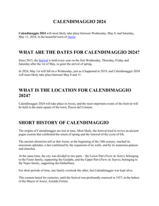 CALENDIMAGGIO 2024
Calendimaggio 2024 will most likely take place between Wednesday, May 8, and Saturday,
May 11, 2024, in the beautiful town of Assisi.
WHAT ARE THE DATES FOR CALENDIMAGGIO 2024?
Since 2015, the festival is held every year on the first Wednesday, Thursday, Friday and
Saturday after the 1st of May, to greet the arrival of spring.
In 2024, May 1st will fall on a Wednesday, just as it happened in 2019, and Calendimaggio 2024
will most likely take place between May 8 and 11.
WHAT IS THE LOCATION FOR CALENDIMAGGIO
2024?
Calendimaggio 2024 will take place in Assisi, and the most important events of the festival will
be held in the main square of the town, Piazza del Comune.
SHORT HISTORY OF CALENDIMAGGIO
The origins of Calendimaggio are lost in time. Most likely, the festival tried to revive an ancient
pagan custom that celebrated the return of spring and the renewal of the cycle of life.
The ancient chronicles tell us that Assisi, at the beginning of the 14th century, reached its
maximum splendor, a fact confirmed by the expansion of its walls, and by its numerous palaces
and churches.
At the same time, the city was divided in two parts – the Lower Part (Parte de Sotto), belonging
to the Fiumi family, supporting the Guelphs, and the Upper Part (Parte de Sopra), belonging to
the Nepis family, supporting the Ghibellines.
For short periods of time, one family overtook the other, but Calendimaggio was kept alive.
This custom lasted for centuries, until the festival was profoundly renewed in 1927, at the behest
of the Mayor of Assisi, Arnaldo Fortini.
 