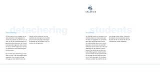 detachering
Detachering
Of het nu gaat om het vervangen van een        Calendis interim professional snel met
                                                                                                   students
                                                                                            Students
                                                                                            Het (tijdelijk) inzetten van studenten is om   onze strenge criteria voldoen. Zodoende is
vaste werknemer of het begeleiden/uit-         resultaten die ruimte geven om te werken     meerdere redenen een interessante optie.       de kwaliteit van onze kandidaten aanzien-
voeren van projecten, bij Calendis kunt u er   aan structurele oplossingen. Oplossingen     Het biedt de mogelijkheid om op flexibele      lijk beter dan die van mensen die door een
zeker van zijn dat de werkzaamheden door       die bijdragen aan de prestaties en de con-   basis tegen relatief lage kosten mensen        uitzendbureau worden aangeboden.
gekwalificeerde professionals met de juiste    tinuïteit van uw organisatie.                met vakinhoudelijke kennis aan te nemen.
ervaring worden uitgevoerd. Door te luiste-                                                 Daarnaast is het een kans om potentiële
ren naar uw wensen zorgen wij er voor dat                                                   werknemers aan het werk te zien. Het komt
uw organisatie en onze professional goed                                                    regelmatig voor dat studenten in dienst
bij elkaar passen.                                                                          komen bij het bedrijf waar ze tijdens hun
                                                                                            studie hebben gewerkt. Calendis beschikt
Bij ons draait het bij detachering om resul-                                                over een netwerk van betrouwbare studen-
taten en inzicht in de verhoudingen binnen                                                  ten die graag relevante werkervaring aan
organisaties. Door een groot inlevings-                                                     hun CV willen toevoegen. Uit dit netwerk
vermogen en ruime vakkennis komt een                                                        selecteren wij alleen de studenten die aan
 