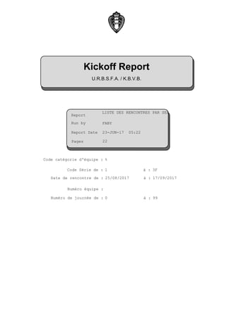LISTE DES RENCONTRES PAR SERI
23-JUN-17 05:22
0
25/08/2017
1 3F
99
%
17/09/2017
Report Date :
Run by :
Report :
Numéro équipe :
à :Code Série de :
à :Numéro de journée de :
à :
Code catégorie d'équipe :
Date de rencontre de :
FABY
Kickoff Report
Pages
U.R.B.S.F.A. / K.B.V.B.
22
 