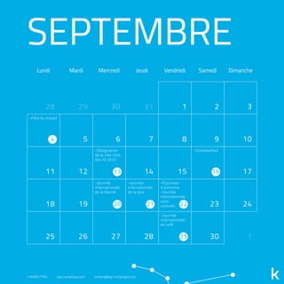SEPTEMBRE
Lundi Mardi Mercredi Jeudi Vendredi Samedi Dimanche
31 1 2 3
5 6 7 8 9 10
11 12 14 15 17
18 19 23 24
25 26 27 28 30 1
2928 30
4
13 16
20 21 22
29
-Fête du travail
-Désignation
de la ville hôte
des JO 2024
-Journée
internationale
de la liberté
-Journée
internationale
de la paix
-Équinoxe
d’automne
-Journée
internationale
sans
voitures
-Journée
internationale
du café
-Ocktoberfest
418.800.7765 kap-numerique.com contact@kap-numerique.com
 