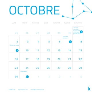 Lundi Mardi Mercredi Jeudi Vendredi Samedi Dimanche
OCTOBRE
30
2 3 4 5 6 8
10 11 12 13 14 15
16 17 18 19 20 21 22
23 24 25 26 27 28 29
30 4
282625
5
27
1 2 3
29
1
7
9
31
-Journée
mondiale
du chocolat
-Fête des
grands-pères
-Journée
du sourire
-Action de grâce
-Halloween
418.800.7765 kap-numerique.com contact@kap-numerique.com
 
