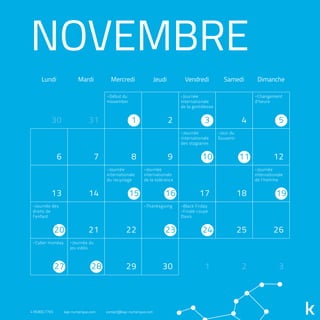 NOVEMBRE
Lundi Mardi Mercredi Jeudi Vendredi Samedi Dimanche
30 31 2 4
6 7 8 9 12
13 14 17 18
21 22 25 26
29 30 1 2 3
1 3 5
10 11
15 16 19
20 23 24
27 28
-Début du
movember
-Journée
internationale
de la gentillesse
-Journée
internationale
des stagiaires
-Black Friday
-Finale coupe
Davis
-Thanksgiving-Journée des
droits de
l'enfant
-Cyber monday -Journée du
jeu vidéo
-Jour du
Souvenir
-Changement
d'heure
-Journée
internationale
du recyclage
-Journée
internationale
de la tolérance
-Journée
internationale
de l'homme
418.800.7765 kap-numerique.com contact@kap-numerique.com
 