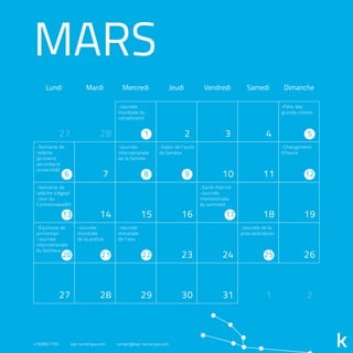 -Journée
mondiale du
compliment
MARS
Lundi Mardi Mercredi Jeudi Vendredi Samedi Dimanche
27 28 2 3 4
7 10 11
14 15 16 18 19
23 24 26
27 28 29 30 31 1 2
1 5
86
13 17
20
9 12
21 22 25
-Journée
internationale
de la femme
-Salon de l’auto
de Genève
-Semaine de
relâche
(primaire
secondaire
université)
-Semaine de
relâche (cégep)
-Jour du
Commonwealth
-Équinoxe de
printemps
-Journée
internationale
du bonheur
-Journée
mondiale
de la poésie
-Journée
mondiale
de l’eau
-Journée de la
procrastination
-Saint-Patrick
-Journée
intenationale
du sommeil
-Fête des
grands-mères
-Changement
d’heure
418.800.7765 kap-numerique.com contact@kap-numerique.com
 