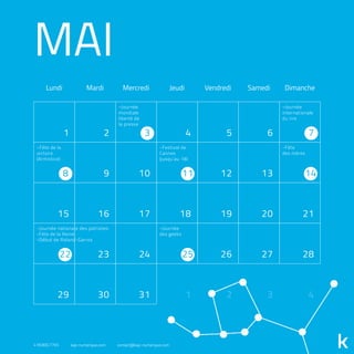 MAI
Lundi Mardi Mercredi Jeudi Vendredi Samedi Dimanche
1 2 4 5 6
9 10 12 13
15 16 17 18 19 20 21
23 24 26 27 28
29 30 31 1 2 3 4
3 7
8 11 14
22 25
-Journée
mondiale
liberté de
la presse
-Journée
internationale
du rire
-Fête
des mères
-Festival de
Cannes
(jusqu’au 18)
-Fête de la
victoire
(Armistice)
-Journée
des geeks
-Journée nationale des patriotes
-Fête de la Reine
-Début de Roland-Garros
418.800.7765 kap-numerique.com contact@kap-numerique.com
 