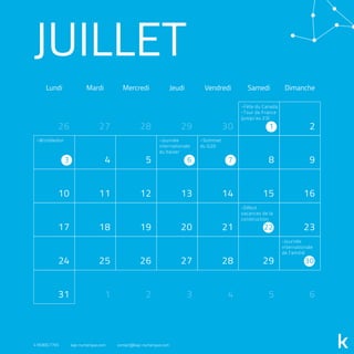JUILLET
Lundi Mardi Mercredi Jeudi Vendredi Samedi Dimanche
1 2
3 4 5 6 7 8 9
10 11 12 13 14 15 16
17 18 19 20 21 22 23
24 25 26 27 28 29 30
31 4
2826
5 6
27
1 2 3
29 30
-Fête du Canada
-Tour de France
(jusqu’au 23)
-Sommet
du G20
-Journée
internationale
du baiser
-Wimbledon
-Journée
internationale
de l'amitié
-Début
vacances de la
construction
418.800.7765 kap-numerique.com contact@kap-numerique.com
 