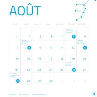 AOÛT
Lundi Mardi Mercredi Jeudi Vendredi Samedi Dimanche
31 2 3 4 6
7 9 10 11 12
14 15 16 17 18 19 20
21 22 23 24 25 27
29 30 31 1 2 3
1 5
8 13
26
28
-Journée
internationale
de la bière
-Journée
internationale
du chien
-Journée
mondiale
des gauchers
-Journée
internationale
du chat
-US open
tennis (jusqu'au
10 sept)
418.800.7765 kap-numerique.com contact@kap-numerique.com
 
