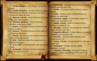11 - Estelle, Mamert - Gare s'il gèle à la Sainte-
Estelle.
12 - Achille, Pancrace - Les trois saints au sang de
navet, Pancrace, Mamert et Servais, sont bien
nommés les saints de glace.
13 - Rolande, Servais - Avant Saint-Servais point
d'été, après plus de gelée.
14 - Matthias, Boniface - Au jour de Saint-
Boniface, toute boue s'efface.
15 - Denise - À la Sainte-Denise, le froid n'en fait
plus à sa guise.
16 - Honoré - À la Saint-Honoré s'il fait gelée, le
vin diminue de moitié.
17 - Pascal - S'il tonne au jour de Saint-Pascal, sans
grêle, ce n'est pas un mal.
18 - Eric - Soleil à la Saint-Éric, promet du vin
plein les barriques.
19 - Yves, Félix - À la Saint-Félix, tous les lilas sont
fleuris.
20 - Bernardin - S'il pleut à la Saint-Bernardin, tu
peux dire adieu à ton vin.
21 - Constantin - Au mois de mai pour une fois, le
vent ne court pas sur le toit.
22 - Émilie - À la Sainte-Émilie, luzerne à pleine
faucille.
23 - Didier - Haricot semé à la Saint-Didier, en
rapporte un demi-setier.
24 - Donatien, Angèle - Après Sainte-Angèle, le
jardinier ne craint plus le gel.
25 - Sophie, Urbain - Soleil à la Saint-Urbain,
présage une année de vin.
26 - Bérenger - Tant que mai n'est pas au vingt-huit,
l'hiver n'est pas tout à fait.
27 - Augustin, Ildevert - À Saint-Ildevert, est mort
tout arbre qui n'est point vert.
28 - Germain - Soleil de Saint-Germain, nous
promet du bon vin.
29 - Aymar, Gérard - À Saint-Gérard les radis sont
encore rares.
30 - Ferdinand - Lorsque mai sera chaud,
septembre rira haut.
31 - Visitation, Pétronille - S'il pleut à la Sainte-
Pétronille, pendant quarante jours elle mouille ses
guenilles.
 