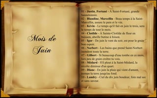Mois de
Juin
01 - Justin, Fortuné - À Saint-Fortuné, grande
hannetonnée.
02 - Blandine, Marcellin - Beau temps à la Saint-
Marcellin, assure le pain et le vin.
03 - Kévin - Le temps qu'il fait en juin le trois, sera
le temps de tout le mois.
04 - Clotilde - À Sainte-Clotilde de fleur en
buisson, abeille butine à foison.
05 - Igor - De juin le vent du soir, est pour le grain
bon espoir.
06 - Norbert - Les bains que prend Saint-Norbert
inondent toute la terre.
07 - Gilbert - Si beaucoup d'eau tombe en ce mois,
lors peu de grain croître tu vois.
08 - Médard - S'il pleut à la Saint-Médard, la
récolte diminue d'un quart.
09 - Diane - En juin la pluie qui vient d'amont,
trempe la terre jusqu'au fond.
10 - Landry - Ciel du dix juin boudeur, foin mal sec
et sans saveur.
 
