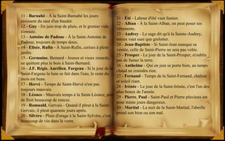 21 - Été - Labour d'été vaut fumier.
22 - Alban - À la Saint-Alban, on peut poser ses
vêtements.
23 - Audrey - Le sage dit qu'à la Sainte-Audrey,
mieux vaut suer que grelotter.
24 - Jean-Baptiste - Si Saint-Jean manque sa
ventée, celle de Saint-Pierre ne sera pas volée.
25 - Prosper - Le jour de la Saint-Prosper, n'oublie
pas de fumer la terre.
26 - Anthelme - Qui en juin se porte bien, au temps
chaud ne craindra rien.
27 - Fernand - Temps de la Saint-Fernand, chaleur
et soleil riant.
28 - Irénée - Le jour de la Saint-Irénée, c'est l'un des
plus beaux de l'année.
29 - Pierre, Paul - Saint-Paul et Pierre pluvieux est
pour trente jours dangereux.
30 - Martial - La nuit de la Saint-Martial, l'abeille
prend son bien ou son mal.
11 - Barnabé - À la Saint-Barnabé les jours
croissent du saut d'un baudet.
12 - Guy - En juin trop de pluie, et le grenier vide
s'ennuie.
13 - Antoine de Padoue - À la Saint-Antoine de
Padoue, toujours de temps doux.
14 - Elisée, Rufin - À Saint-Rufin, cerises à plein
jardin.
15 - Germaine, Bernard - Jeunes et vieux renards,
ne quittent plus le bois à Saint-Bernard.
16 - J.F. Régis, Aurélien, Fargeau - Si le jour de la
Saint-Fargeau la lune se fait dans l'eau, le reste du
mois est beau.
17 - Hervé - Temps de Saint-Hervé n'est pas
toujours mauvais.
18 - Léonce - Mauvais temps à la Saint-Léonce, peu
de fruit beaucoup de ronces.
19 - Romuald, Gervais - Quand il pleut à la Saint-
Gervais, il pleut quarante jours après.
20 - Silvère - Pluie d'orage à la Saint-Sylvère, c'est
beaucoup de vin dans le verre.
 