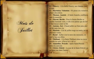 Mois de
Juillet
01 - Thierry - À la Saint-Thierry, aux champs jour
et nuit.
02 - Martinien, Visitation - S'il pleut à la visitation,
pluie à discrétion.
03 - Thomas, Anatole - À Saint-Anatole, confitures
sans la casserole.
04 - Florent, Berthe - Pour la Sainte-Berthe se
cueille l'amande verte, si elle n'est pleine que de lait
il faut laisser mûrir le blé.
05 - Antoine, Zoé - Chaud juillet sur frais juin, peu
de blé mais bon vin.
06 - Mariette - Ciel de juillet rouge au matin, est un
pluvieux voisin.
07 - Raoul - Juillet c'est le mois des moissons, on
met la faux au sillon.
08 - Thiébaut - À la Saint-Thiébaut sème tes raves
arrache tes aulx. (Pluriel de « ail »)
09 - Amandine, Procule - Après Saint-Procule
arrive la canicule.
10 - Ulrich, Félicité - Le jour de la Saint-Félicité est
un beau jour dans l'année.
 