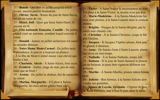 21 - Victor - À Saint-Victor le moissonneur ne dort.
S'il pleut à la Saint-Victor, la récolte n'est pas d'or.
22 - Marie-Madeleine - À la Sainte-Madeleine les
noix sont pleines, à la Saint-Laurent mets le couteau
dedans.
23 - Brigitte - Nuages de la Sainte-Brigitte, par le
soleil sont chassés vite.
24 - Christine - À la Sainte-Christine, coupe le blé
plie l'échine.
25 - Jacques - Si Jacques l'Apôtre pleure, bien peu
de glands il demeure.
26 - Anne - De Sainte-Anne à Saint-Laurent, plante
des raves en tout temps.
27 - Nathalie - À la Sainte-Nathalie, temps joli.
28 - Samson - Si le jour de Saint-Samson le pinson
est au buisson, tu peux bon vigneron défoncer ton
poinçon.
29 - Marthe - À Sainte-Marthe, prunes mûres bonne
tarte.
30 - Juliette - Bon fermier, à la Sainte-Juliette doit
vendre ses poulettes.
31 - Ignace de Loyola, Germain - Chaleur du jour
de Saint-Germain, met à tous le pain dans la main.
11 - Benoît - Qui dort en juillet jusqu'au soleil
levant, mourra pauvre finalement.
12 - Olivier, Savin - Rosée du jour de Saint-Savin,
est dit-on rosée de vin.
13 - Henri, Joël - Quoi que fasse Saint-Henri, le
paysan en rit.
14 - Fête nationale française, Camille - De juillet
chaud vient un automne, pendant lequel souvent il
tonne.
15 - Donald - Jamais en juillet sécheresse n'a causé
la moindre détresse.
16 - Notre Dame Mont-Carmel - En juillet mois
d'abondance, le pauvre a toujours sa pitance.
- À la fête du Mont-Carmel mieux vaut chèvre que
vache à lait.
17 - Charlotte, Alexis - À Saint-Alexis, foin occis.
18 - Frédéric - Juillet, orage de nuit, peu de mal,
mais que de bruit !
19 - Arsène - De juillet la chaleur, fait de septembre
la valeur.
20 - Marina, Marguerite - S'il pleut à Sainte-
Marguerite, les noix seront gâtées bien vite.
 